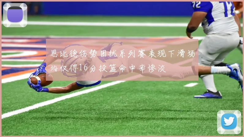恩比德伤势困扰系列赛表现下滑场均仅得16分投篮命中率惨淡