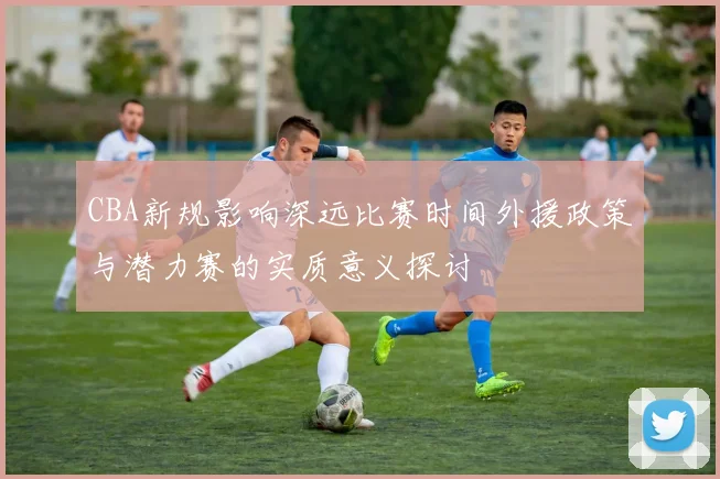 CBA新规影响深远比赛时间外援政策与潜力赛的实质意义探讨