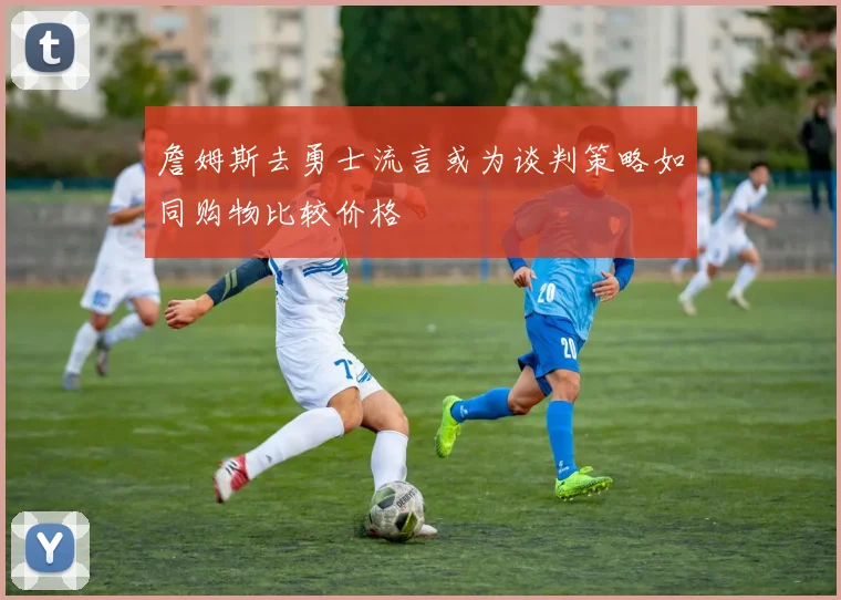 詹姆斯去勇士流言或为谈判策略如同购物比较价格