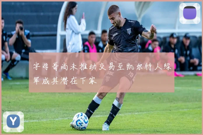 字母哥尚未推动交易至凯尔特人绿军成其潜在下家