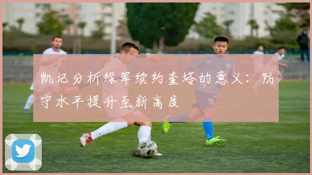 凯记分析绿军续约奎塔的意义：防守水平提升至新高度