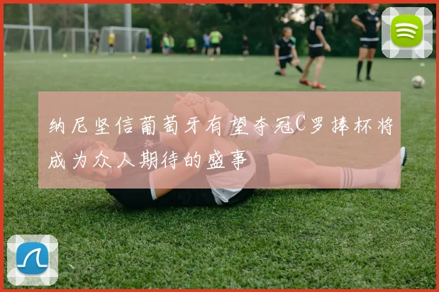 纳尼坚信葡萄牙有望夺冠C罗捧杯将成为众人期待的盛事