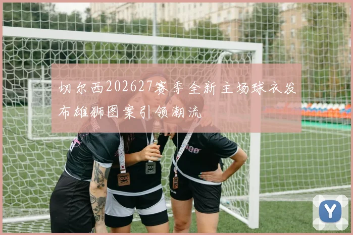 切尔西202627赛季全新主场球衣发布雄狮图案引领潮流