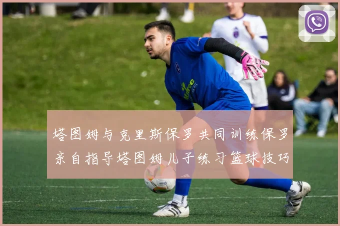 塔图姆与克里斯保罗共同训练保罗亲自指导塔图姆儿子练习篮球技巧