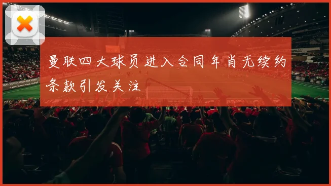 曼联四大球员进入合同年肖无续约条款引发关注
