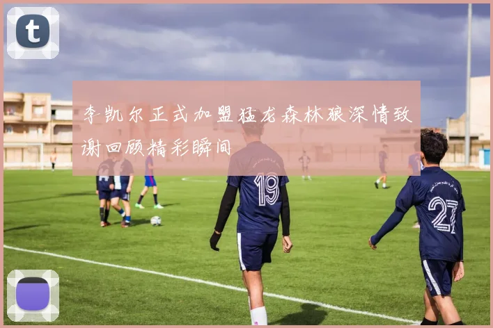 李凯尔正式加盟猛龙森林狼深情致谢回顾精彩瞬间