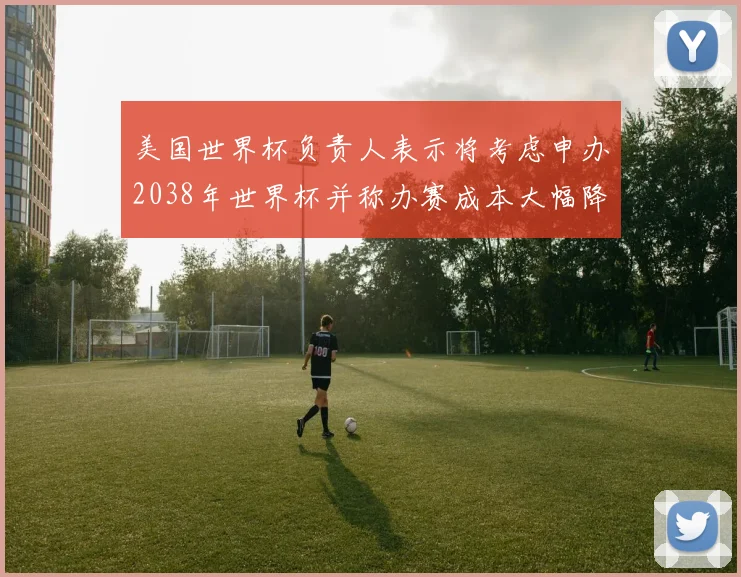 美国世界杯负责人表示将考虑申办2038年世界杯并称办赛成本大幅降低