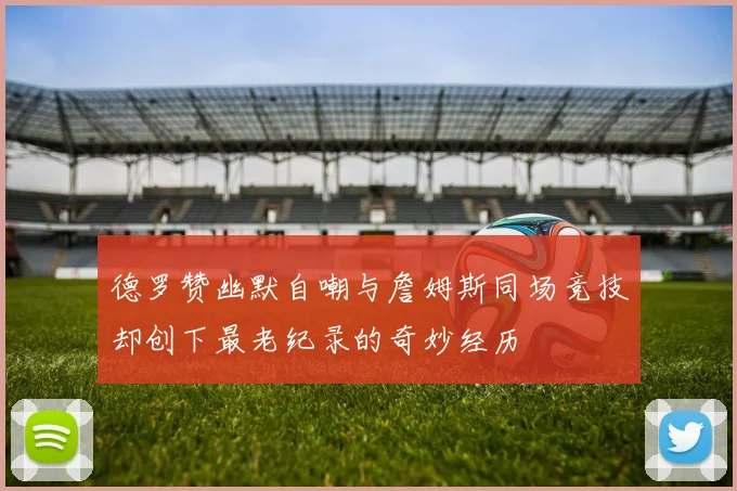 德罗赞幽默自嘲与詹姆斯同场竞技却创下最老纪录的奇妙经历