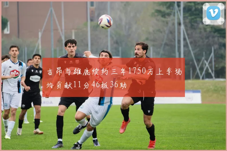 吉昂与雄鹿续约三年1750万上季场均贡献11分46板36助