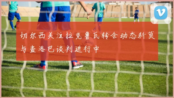 切尔西关注拉克鲁瓦转会动态科莫与查洛巴谈判进行中