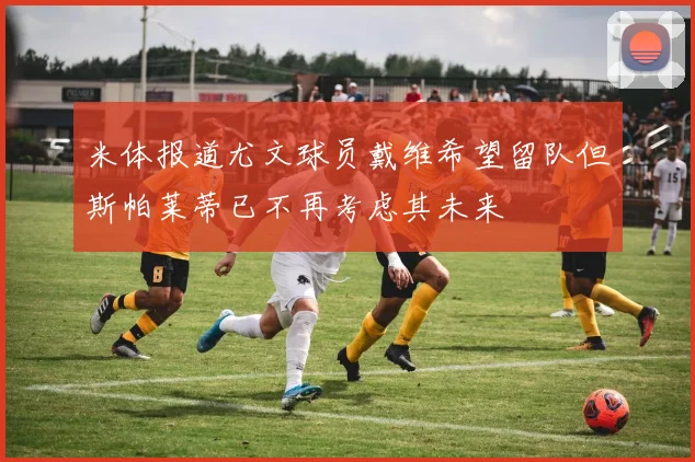 米体报道尤文球员戴维希望留队但斯帕莱蒂已不再考虑其未来